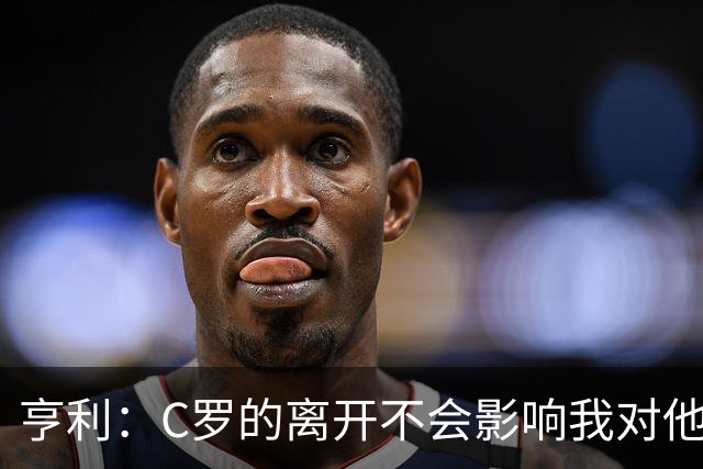 亨利：C罗的离开不会影响我对他职业生涯的敬意