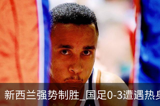新西兰强势制胜 国足0-3遭遇热身赛惨败